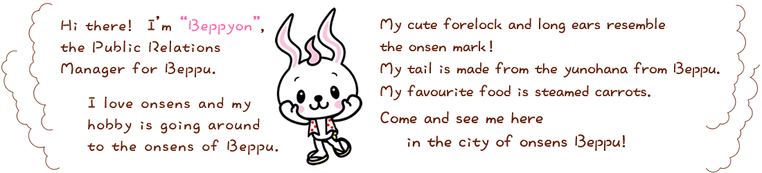 Hi there! I'm Beppyon, the Public Relations Manager for Beppu. I love onsens and my hobby is going around to the onsens of Beppu. My cute forelock and long ears resemble the onsen mark! My tail is made from the yunohana from Beppu. My favourite food is steamed carrots. Come and see me here in the city of onsens Beppu!
